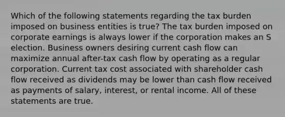 Which of the following statements regarding the tax burden imposed on business entities is true? The tax burden imposed on corporate earnings is always lower if the corporation makes an S election. Business owners desiring current cash flow can maximize annual after-tax cash flow by operating as a regular corporation. Current tax cost associated with shareholder cash flow received as dividends may be lower than cash flow received as payments of salary, interest, or rental income. All of these statements are true.