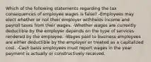 Which of the following statements regarding the tax consequences of employee wages is false? -Employees may elect whether or not their employer withholds income and payroll taxes from their wages. -Whether wages are currently deductible by the employer depends on the type of services rendered by the employee. -Wages paid to business employees are either deductible by the employer or treated as a capitalized cost. -Cash basis employees must report wages in the year payment is actually or constructively received.