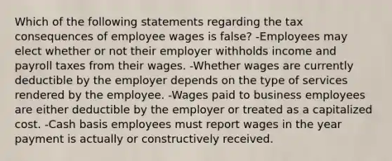 Which of the following statements regarding the tax consequences of employee wages is false? -Employees may elect whether or not their employer withholds income and payroll taxes from their wages. -Whether wages are currently deductible by the employer depends on the type of services rendered by the employee. -Wages paid to business employees are either deductible by the employer or treated as a capitalized cost. -Cash basis employees must report wages in the year payment is actually or constructively received.