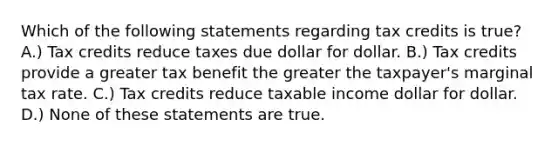 Which of the following statements regarding tax credits is true? A.) Tax credits reduce taxes due dollar for dollar. B.) Tax credits provide a greater tax benefit the greater the taxpayer's marginal tax rate. C.) Tax credits reduce taxable income dollar for dollar. D.) None of these statements are true.