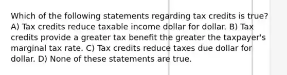 Which of the following statements regarding tax credits is true? A) Tax credits reduce taxable income dollar for dollar. B) Tax credits provide a greater tax benefit the greater the taxpayer's marginal tax rate. C) Tax credits reduce taxes due dollar for dollar. D) None of these statements are true.