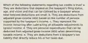 Which of the following statements regarding tax credits is true? a They are deductions that depend on the taxpayer's filing status, age, and vision and that can be claimed by a taxpayer whose total itemized deductions are small. b. They are deductions from adjusted gross income (AGI) based on the number of persons supported by the taxpayer's income. c. They represent the income remaining after subtracting all allowable adjustments to (gross) income. d. They are personal expenditures that can be deducted from adjusted gross income (AGI) when determining taxable income. e. They are deductions from a taxpayer's tax liability that directly reduce his or her taxes due.