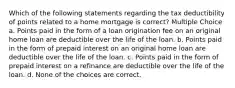 Which of the following statements regarding the tax deductibility of points related to a home mortgage is correct? Multiple Choice a. Points paid in the form of a loan origination fee on an original home loan are deductible over the life of the loan. b. Points paid in the form of prepaid interest on an original home loan are deductible over the life of the loan. c. Points paid in the form of prepaid interest on a refinance are deductible over the life of the loan. d. None of the choices are correct.