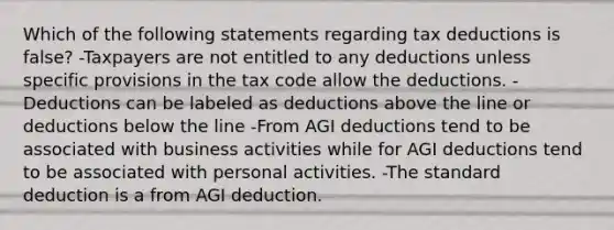 Which of the following statements regarding tax deductions is false? -Taxpayers are not entitled to any deductions unless specific provisions in the tax code allow the deductions. -Deductions can be labeled as deductions above the line or deductions below the line -From AGI deductions tend to be associated with business activities while for AGI deductions tend to be associated with personal activities. -The standard deduction is a from AGI deduction.