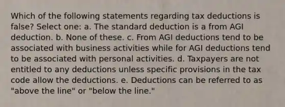 Which of the following statements regarding tax deductions is false? Select one: a. The standard deduction is a from AGI deduction. b. None of these. c. From AGI deductions tend to be associated with business activities while for AGI deductions tend to be associated with personal activities. d. Taxpayers are not entitled to any deductions unless specific provisions in the tax code allow the deductions. e. Deductions can be referred to as "above the line" or "below the line."