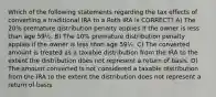 Which of the following statements regarding the tax effects of converting a traditional IRA to a Roth IRA is CORRECT? A) The 20% premature distribution penalty applies if the owner is less than age 59½. B) The 10% premature distribution penalty applies if the owner is less than age 59½. C) The converted amount is treated as a taxable distribution from the IRA to the extent the distribution does not represent a return of basis. D) The amount converted is not considered a taxable distribution from the IRA to the extent the distribution does not represent a return of basis.