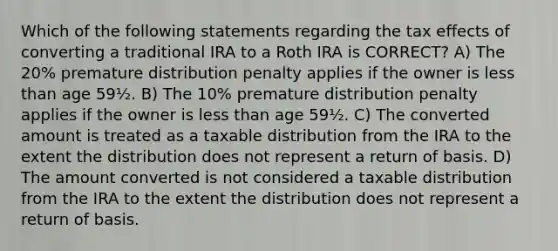 Which of the following statements regarding the tax effects of converting a traditional IRA to a Roth IRA is CORRECT? A) The 20% premature distribution penalty applies if the owner is less than age 59½. B) The 10% premature distribution penalty applies if the owner is less than age 59½. C) The converted amount is treated as a taxable distribution from the IRA to the extent the distribution does not represent a return of basis. D) The amount converted is not considered a taxable distribution from the IRA to the extent the distribution does not represent a return of basis.