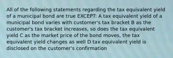 All of the following statements regarding the tax equivalent yield of a municipal bond are true EXCEPT: A tax equivalent yield of a municipal bond varies with customer's tax bracket B as the customer's tax bracket increases, so does the tax equivalent yield C as the market price of the bond moves, the tax equivalent yield changes as well D tax equivalent yield is disclosed on the customer's confirmation