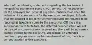 Which of the following statements regarding the tax issues of nonqualified retirement plans is NOT correct? A)The deduction for the employer can occur at any time, regardless of when the inclusion of income occurs for the executive employee. B)Funds that are deemed to be constructively received are required to be reported as taxable income by the executive. C)If there is a substantial risk of forfeiture, the deferred compensation will not be treated as constructively received and there will be no current taxable income to the executive. D)Because an unfunded promise to pay an executive has an element of risk, there is no current taxation to the executive.