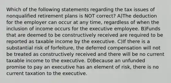 Which of the following statements regarding the tax issues of nonqualified retirement plans is NOT correct? A)The deduction for the employer can occur at any time, regardless of when the inclusion of income occurs for the executive employee. B)Funds that are deemed to be constructively received are required to be reported as taxable income by the executive. C)If there is a substantial risk of forfeiture, the deferred compensation will not be treated as constructively received and there will be no current taxable income to the executive. D)Because an unfunded promise to pay an executive has an element of risk, there is no current taxation to the executive.