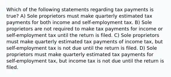 Which of the following statements regarding tax payments is true? A) Sole proprietors must make quarterly estimated tax payments for both income and self-employment tax. B) Sole proprietors are not required to make tax payments for income or self-employment tax until the return is filed. C) Sole proprietors must make quarterly estimated tax payments of income tax, but self-employment tax is not due until the return is filed. D) Sole proprietors must make quarterly estimated tax payments for self-employment tax, but income tax is not due until the return is filed.