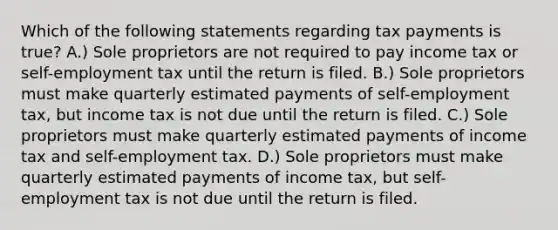 Which of the following statements regarding tax payments is true? A.) Sole proprietors are not required to pay income tax or self-employment tax until the return is filed. B.) Sole proprietors must make quarterly estimated payments of self-employment tax, but income tax is not due until the return is filed. C.) Sole proprietors must make quarterly estimated payments of income tax and self-employment tax. D.) Sole proprietors must make quarterly estimated payments of income tax, but self-employment tax is not due until the return is filed.