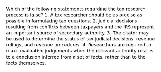 Which of the following statements regarding the tax research process is false? 1. A tax researcher should be as precise as possible in formulating tax questions. 2. Judicial decisions resulting from conflicts between taxpayers and the IRS represent an important source of secondary authority. 3. The citator may be used to determine the status of tax judicial decisions, revenue rulings, and revenue procedures. 4. Researchers are required to make evaluative judgements when the relevant authority relates to a conclusion inferred from a set of facts, rather than to the facts themselves.