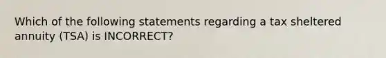 Which of the following statements regarding a tax sheltered annuity (TSA) is INCORRECT?