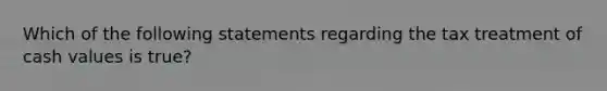 Which of the following statements regarding the tax treatment of cash values is true?