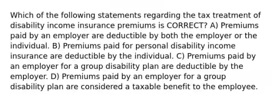 Which of the following statements regarding the tax treatment of disability income insurance premiums is CORRECT? A) Premiums paid by an employer are deductible by both the employer or the individual. B) Premiums paid for personal disability income insurance are deductible by the individual. C) Premiums paid by an employer for a group disability plan are deductible by the employer. D) Premiums paid by an employer for a group disability plan are considered a taxable benefit to the employee.