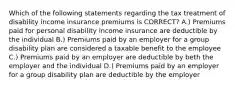 Which of the following statements regarding the tax treatment of disability income insurance premiums is CORRECT? A.) Premiums paid for personal disability income insurance are deductible by the individual B.) Premiums paid by an employer for a group disability plan are considered a taxable benefit to the employee C.) Premiums paid by an employer are deductible by beth the employer and the individual D.) Premiums paid by an employer for a group disability plan are deductible by the employer