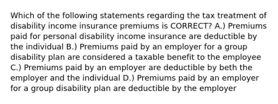 Which of the following statements regarding the tax treatment of disability income insurance premiums is CORRECT? A.) Premiums paid for personal disability income insurance are deductible by the individual B.) Premiums paid by an employer for a group disability plan are considered a taxable benefit to the employee C.) Premiums paid by an employer are deductible by beth the employer and the individual D.) Premiums paid by an employer for a group disability plan are deductible by the employer