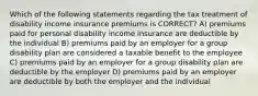 Which of the following statements regarding the tax treatment of disability income insurance premiums is CORRECT? A) premiums paid for personal disability income insurance are deductible by the individual B) premiums paid by an employer for a group disability plan are considered a taxable benefit to the employee C) premiums paid by an employer for a group disability plan are deductible by the employer D) premiums paid by an employer are deductible by both the employer and the individual