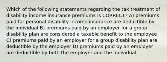 Which of the following statements regarding the tax treatment of disability income insurance premiums is CORRECT? A) premiums paid for personal disability income insurance are deductible by the individual B) premiums paid by an employer for a group disability plan are considered a taxable benefit to the employee C) premiums paid by an employer for a group disability plan are deductible by the employer D) premiums paid by an employer are deductible by both the employer and the individual