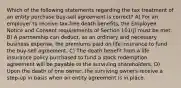 Which of the following statements regarding the tax treatment of an entity purchase buy-sell agreement is correct? A) For an employer to receive tax-free death benefits, the Employee Notice and Consent requirements of Section 101(j) must be met. B) A partnership can deduct, as an ordinary and necessary business expense, the premiums paid on life insurance to fund the buy-sell agreement. C) The death benefit from a life insurance policy purchased to fund a stock redemption agreement will be payable to the surviving shareholders. D) Upon the death of one owner, the surviving owners receive a step-up in basis when an entity agreement is in place.