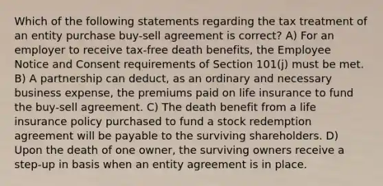 Which of the following statements regarding the tax treatment of an entity purchase buy-sell agreement is correct? A) For an employer to receive tax-free death benefits, the Employee Notice and Consent requirements of Section 101(j) must be met. B) A partnership can deduct, as an ordinary and necessary business expense, the premiums paid on life insurance to fund the buy-sell agreement. C) The death benefit from a life insurance policy purchased to fund a stock redemption agreement will be payable to the surviving shareholders. D) Upon the death of one owner, the surviving owners receive a step-up in basis when an entity agreement is in place.