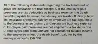 All of the following statements regarding the tax treatment of group life insurance are true except: A. If the employer paid premiums are tax deductible as business expense, the death benefits payable to named beneficiary are taxable B. Group term life insurance premiums paid by an employer are tax deductible to the business as an ordinary and necessary business expense C. Employee paid premiums are not eligible for a tax deduction D. Employers paid premiums are not considered taxable income to the employee unless the death benefit paid for by the employer exceeds 50,000