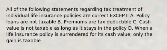 All of the following statements regarding tax treatment of individual life insurance policies are correct EXCEPT: A. Policy loans are not taxable B. Premiums are tax deductible C. Cash value is not taxable as long as it stays in the policy D. When a life insurance policy is surrendered for its cash value, only the gain is taxable