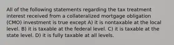 All of the following statements regarding the tax treatment interest received from a collateralized mortgage obligation (CMO) investment is true except A) it is nontaxable at the local level. B) it is taxable at the federal level. C) it is taxable at the state level. D) it is fully taxable at all levels.