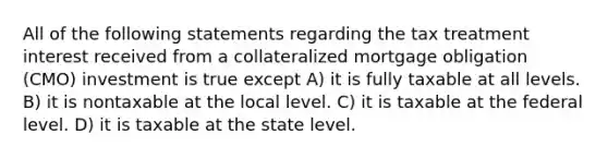 All of the following statements regarding the tax treatment interest received from a collateralized mortgage obligation (CMO) investment is true except A) it is fully taxable at all levels. B) it is nontaxable at the local level. C) it is taxable at the federal level. D) it is taxable at the state level.