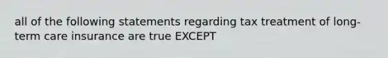 all of the following statements regarding tax treatment of long-term care insurance are true EXCEPT