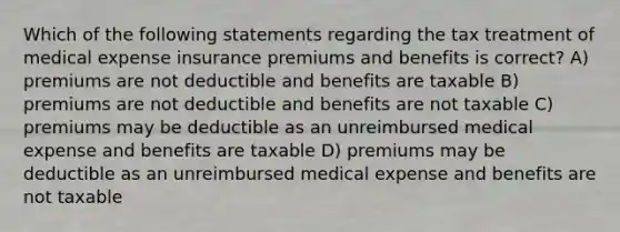 Which of the following statements regarding the tax treatment of medical expense insurance premiums and benefits is correct? A) premiums are not deductible and benefits are taxable B) premiums are not deductible and benefits are not taxable C) premiums may be deductible as an unreimbursed medical expense and benefits are taxable D) premiums may be deductible as an unreimbursed medical expense and benefits are not taxable