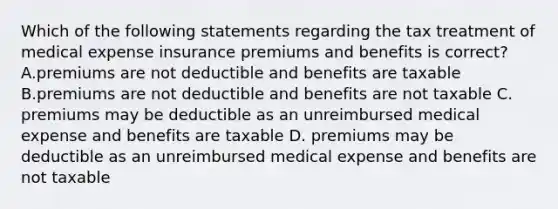 Which of the following statements regarding the tax treatment of medical expense insurance premiums and benefits is correct? A.premiums are not deductible and benefits are taxable B.premiums are not deductible and benefits are not taxable C. premiums may be deductible as an unreimbursed medical expense and benefits are taxable D. premiums may be deductible as an unreimbursed medical expense and benefits are not taxable