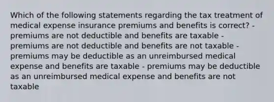 Which of the following statements regarding the tax treatment of medical expense insurance premiums and benefits is correct? - premiums are not deductible and benefits are taxable - premiums are not deductible and benefits are not taxable - premiums may be deductible as an unreimbursed medical expense and benefits are taxable - premiums may be deductible as an unreimbursed medical expense and benefits are not taxable