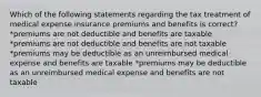 Which of the following statements regarding the tax treatment of medical expense insurance premiums and benefits is correct? *premiums are not deductible and benefits are taxable *premiums are not deductible and benefits are not taxable *premiums may be deductible as an unreimbursed medical expense and benefits are taxable *premiums may be deductible as an unreimbursed medical expense and benefits are not taxable