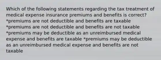 Which of the following statements regarding the tax treatment of medical expense insurance premiums and benefits is correct? *premiums are not deductible and benefits are taxable *premiums are not deductible and benefits are not taxable *premiums may be deductible as an unreimbursed medical expense and benefits are taxable *premiums may be deductible as an unreimbursed medical expense and benefits are not taxable