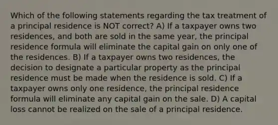 Which of the following statements regarding the tax treatment of a principal residence is NOT correct? A) If a taxpayer owns two residences, and both are sold in the same year, the principal residence formula will eliminate the capital gain on only one of the residences. B) If a taxpayer owns two residences, the decision to designate a particular property as the principal residence must be made when the residence is sold. C) If a taxpayer owns only one residence, the principal residence formula will eliminate any capital gain on the sale. D) A capital loss cannot be realized on the sale of a principal residence.