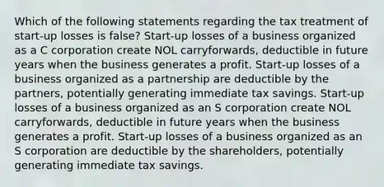 Which of the following statements regarding the tax treatment of start-up losses is false? Start-up losses of a business organized as a C corporation create NOL carryforwards, deductible in future years when the business generates a profit. Start-up losses of a business organized as a partnership are deductible by the partners, potentially generating immediate tax savings. Start-up losses of a business organized as an S corporation create NOL carryforwards, deductible in future years when the business generates a profit. Start-up losses of a business organized as an S corporation are deductible by the shareholders, potentially generating immediate tax savings.