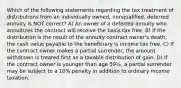 Which of the following statements regarding the tax treatment of distributions from an individually owned, nonqualified, deferred annuity is NOT correct? A) An owner of a deferred annuity who annuitizes the contract will receive the basis tax free. B) If the distribution is the result of the annuity contract owner's death, the cash value payable to the beneficiary is income tax free. C) If the contract owner makes a partial surrender, the amount withdrawn is treated first as a taxable distribution of gain. D) If the contract owner is younger than age 59½, a partial surrender may be subject to a 10% penalty in addition to ordinary income taxation.