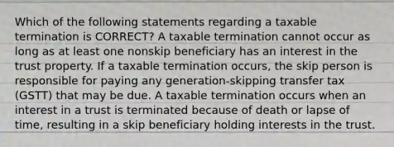 Which of the following statements regarding a taxable termination is CORRECT? A taxable termination cannot occur as long as at least one nonskip beneficiary has an interest in the trust property. If a taxable termination occurs, the skip person is responsible for paying any generation-skipping transfer tax (GSTT) that may be due. A taxable termination occurs when an interest in a trust is terminated because of death or lapse of time, resulting in a skip beneficiary holding interests in the trust.