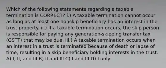 Which of the following statements regarding a taxable termination is CORRECT? i.) A taxable termination cannot occur as long as at least one nonskip beneficiary has an interest in the trust property. ii.) If a taxable termination occurs, the skip person is responsible for paying any generation-skipping transfer tax (GSTT) that may be due. iii.) A taxable termination occurs when an interest in a trust is terminated because of death or lapse of time, resulting in a skip beneficiary holding interests in the trust. A) I, II, and III B) II and III C) I and III D) I only