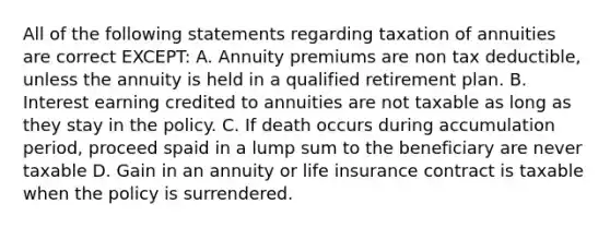 All of the following statements regarding taxation of annuities are correct EXCEPT: A. Annuity premiums are non tax deductible, unless the annuity is held in a qualified retirement plan. B. Interest earning credited to annuities are not taxable as long as they stay in the policy. C. If death occurs during accumulation period, proceed spaid in a lump sum to the beneficiary are never taxable D. Gain in an annuity or life insurance contract is taxable when the policy is surrendered.