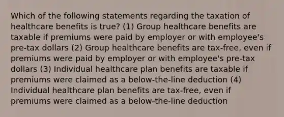 Which of the following statements regarding the taxation of healthcare benefits is true? (1) Group healthcare benefits are taxable if premiums were paid by employer or with employee's pre-tax dollars (2) Group healthcare benefits are tax-free, even if premiums were paid by employer or with employee's pre-tax dollars (3) Individual healthcare plan benefits are taxable if premiums were claimed as a below-the-line deduction (4) Individual healthcare plan benefits are tax-free, even if premiums were claimed as a below-the-line deduction