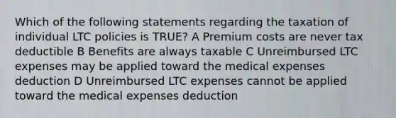 Which of the following statements regarding the taxation of individual LTC policies is TRUE? A Premium costs are never tax deductible B Benefits are always taxable C Unreimbursed LTC expenses may be applied toward the medical expenses deduction D Unreimbursed LTC expenses cannot be applied toward the medical expenses deduction