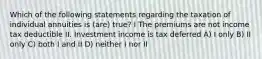 Which of the following statements regarding the taxation of individual annuities is (are) true? I The premiums are not income tax deductible II. Investment income is tax deferred A) I only B) II only C) both I and II D) neither I nor II