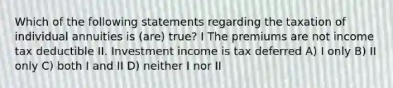 Which of the following statements regarding the taxation of individual annuities is (are) true? I The premiums are not income tax deductible II. Investment income is tax deferred A) I only B) II only C) both I and II D) neither I nor II