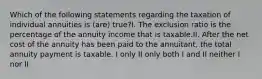 Which of the following statements regarding the taxation of individual annuities is (are) true?I. The exclusion ratio is the percentage of the annuity income that is taxable.II. After the net cost of the annuity has been paid to the annuitant, the total annuity payment is taxable. I only II only both I and II neither I nor II