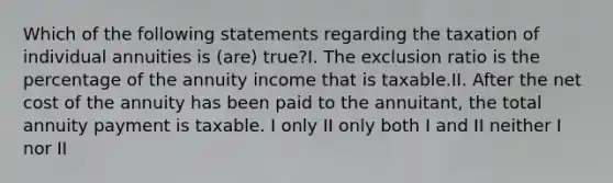 Which of the following statements regarding the taxation of individual annuities is (are) true?I. The exclusion ratio is the percentage of the annuity income that is taxable.II. After the net cost of the annuity has been paid to the annuitant, the total annuity payment is taxable. I only II only both I and II neither I nor II