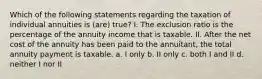 Which of the following statements regarding the taxation of individual annuities is (are) true? I. The exclusion ratio is the percentage of the annuity income that is taxable. II. After the net cost of the annuity has been paid to the annuitant, the total annuity payment is taxable. a. I only b. II only c. both I and II d. neither I nor II