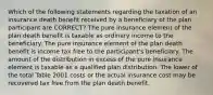 Which of the following statements regarding the taxation of an insurance death benefit received by a beneficiary of the plan participant are CORRECT? The pure insurance element of the plan death benefit is taxable as ordinary income to the beneficiary. The pure insurance element of the plan death benefit is income tax free to the participant's beneficiary. The amount of the distribution in excess of the pure insurance element is taxable as a qualified plan distribution. The lower of the total Table 2001 costs or the actual insurance cost may be recovered tax free from the plan death benefit.